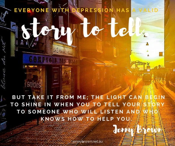 Everyone with depression has a valid story to tell. But take it from me; the light can begin to shine in when you to tell your story to someone who will listen and who knows how to help you.